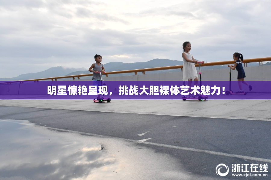 明星惊艳呈现，挑战大胆裸体艺术魅力！