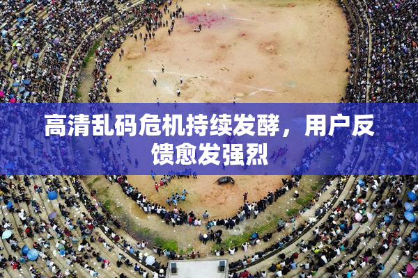 高清乱码危机持续发酵，用户反馈愈发强烈