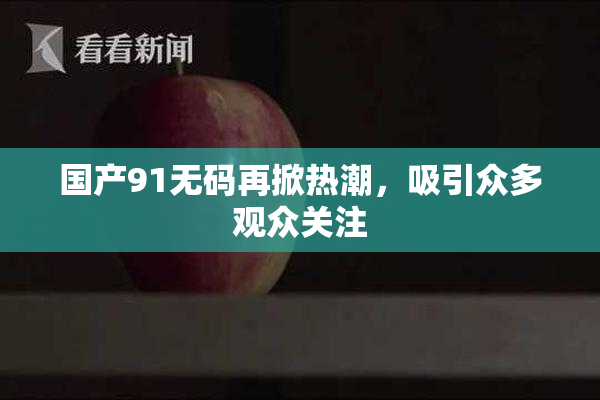 国产91无码再掀热潮，吸引众多观众关注
