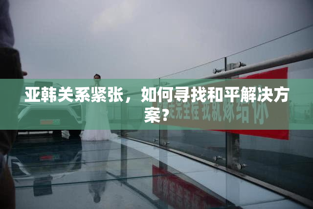 亚韩关系紧张，如何寻找和平解决方案？