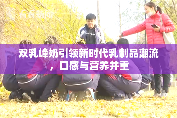 双乳峰奶引领新时代乳制品潮流，口感与营养并重