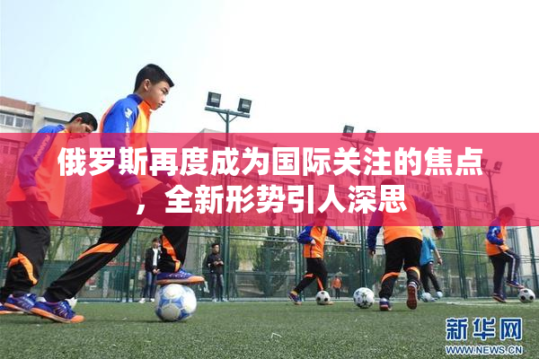 俄罗斯再度成为国际关注的焦点，全新形势引人深思