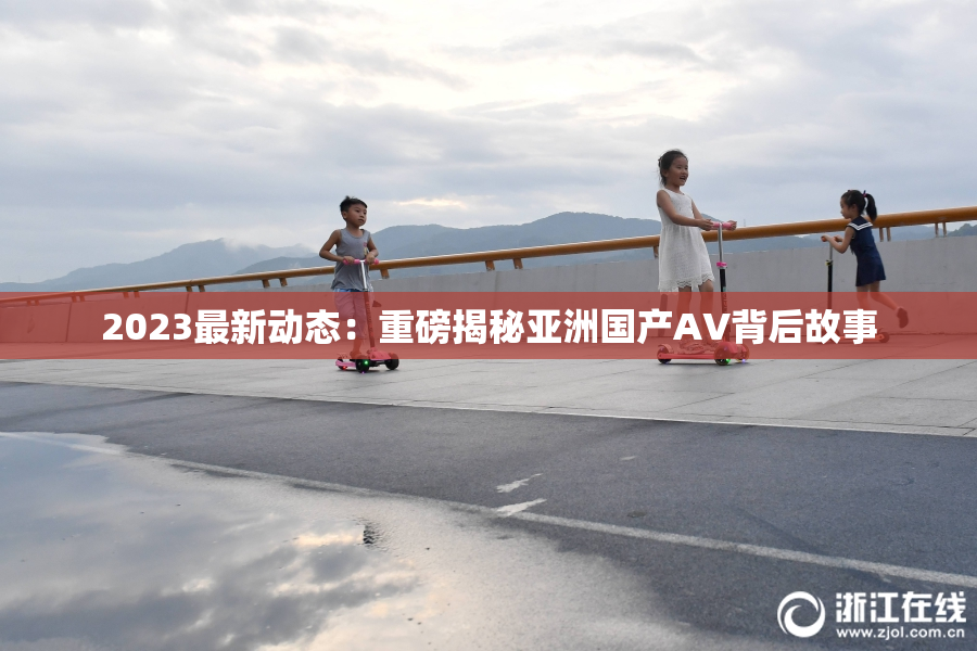 2023最新动态：重磅揭秘亚洲国产AV背后故事