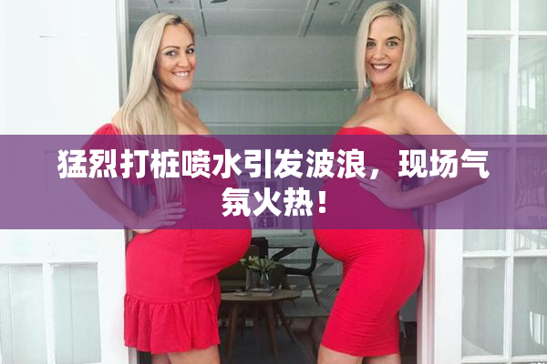 猛烈打桩喷水引发波浪，现场气氛火热！