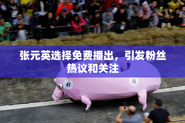 张元英选择免费播出，引发粉丝热议和关注