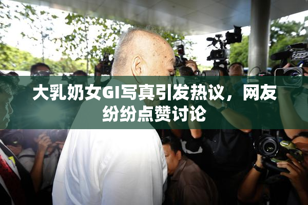 大乳奶女GI写真引发热议，网友纷纷点赞讨论