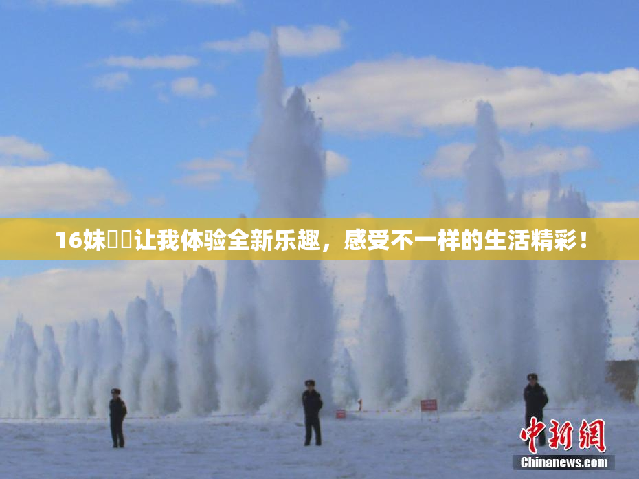 16妹妺妺让我体验全新乐趣，感受不一样的生活精彩！