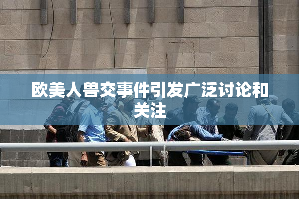 欧美人兽交事件引发广泛讨论和关注