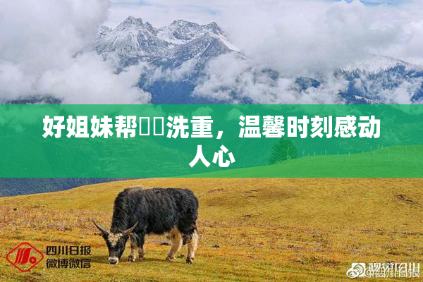 好姐妹帮妺妺洗重，温馨时刻感动人心