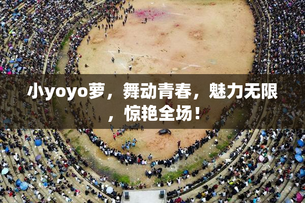小yoyo萝，舞动青春，魅力无限，惊艳全场！