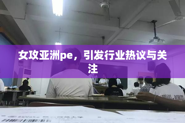 女攻亚洲pe，引发行业热议与关注