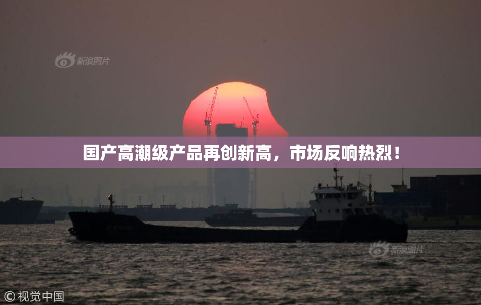 国产高潮级产品再创新高，市场反响热烈！