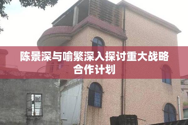 陈景深与喻繁深入探讨重大战略合作计划