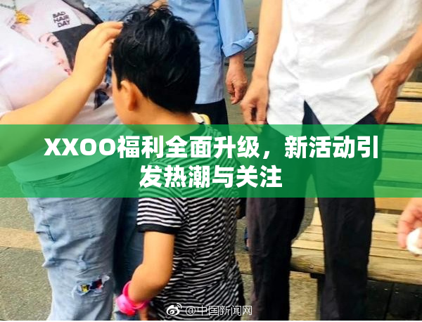 XXOO福利全面升级，新活动引发热潮与关注