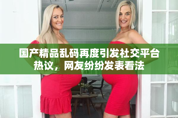 国产精品乱码再度引发社交平台热议，网友纷纷发表看法