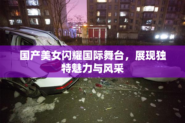 国产美女闪耀国际舞台，展现独特魅力与风采