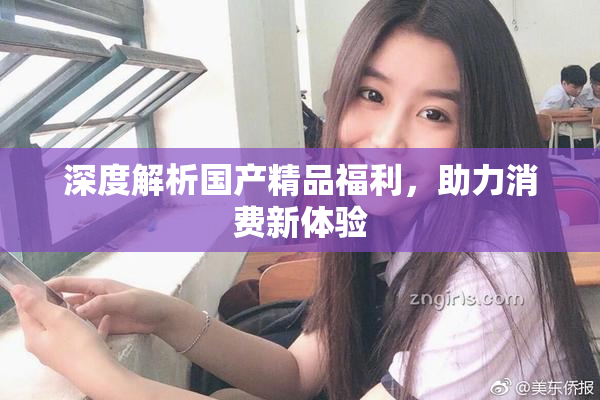 深度解析国产精品福利，助力消费新体验