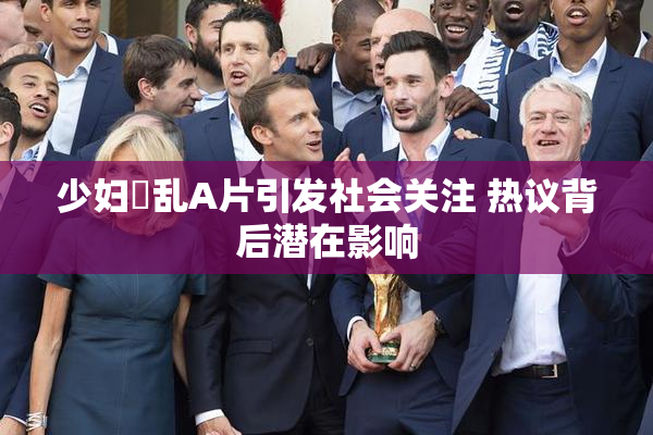 少妇婬乱A片引发社会关注 热议背后潜在影响