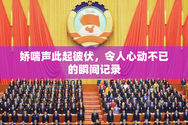 娇喘声此起彼伏，令人心动不已的瞬间记录