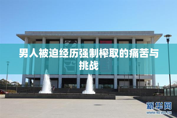 男人被迫经历强制榨取的痛苦与挑战
