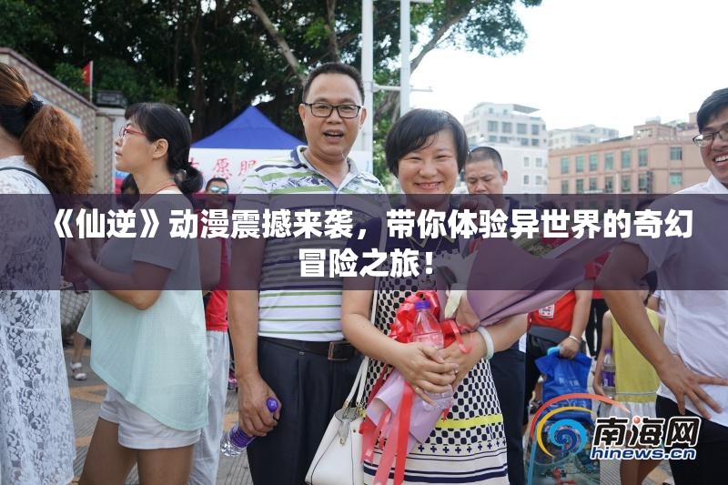 《仙逆》动漫震撼来袭，带你体验异世界的奇幻冒险之旅！