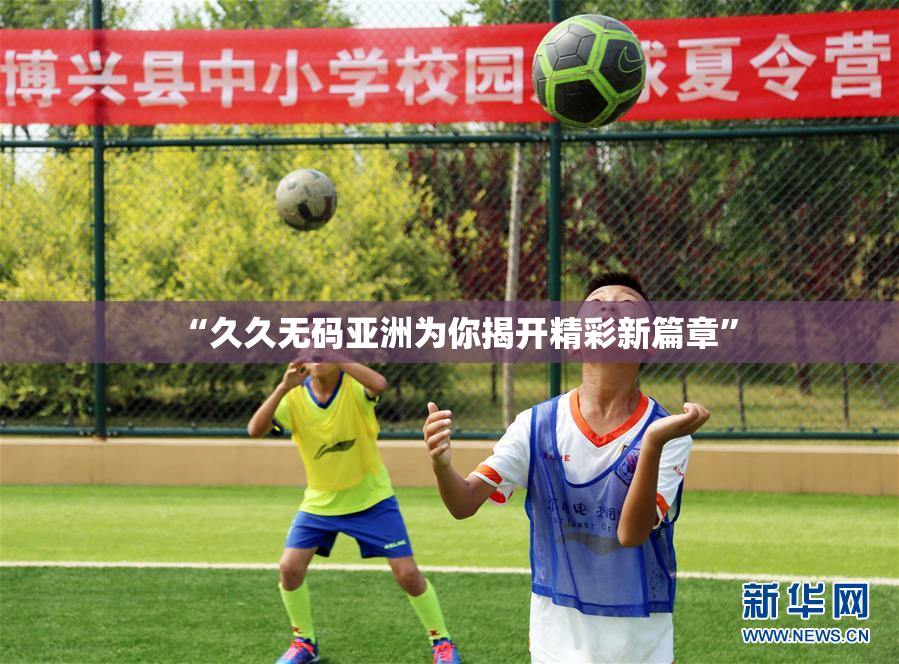 “久久无码亚洲为你揭开精彩新篇章”