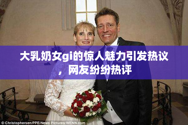 大乳奶女gi的惊人魅力引发热议，网友纷纷热评