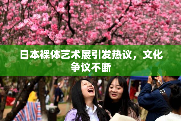 日本裸体艺术展引发热议，文化争议不断