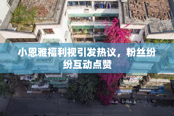 小恩雅福利视引发热议，粉丝纷纷互动点赞