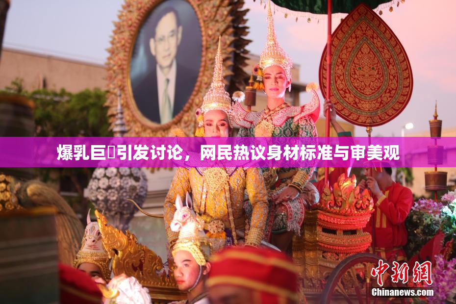 爆乳巨凥引发讨论，网民热议身材标准与审美观