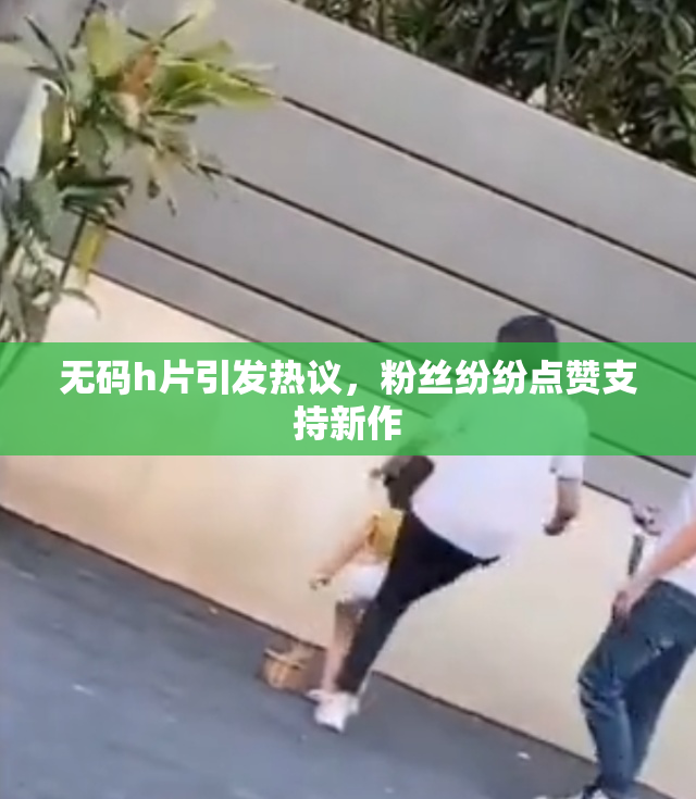 无码h片引发热议，粉丝纷纷点赞支持新作