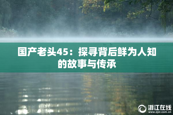 国产老头45：探寻背后鲜为人知的故事与传承