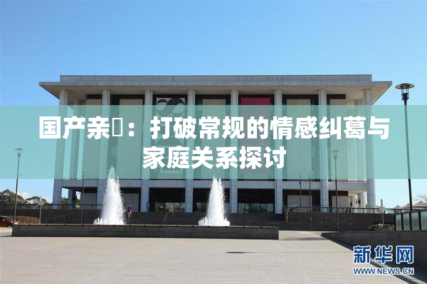 国产亲妺：打破常规的情感纠葛与家庭关系探讨