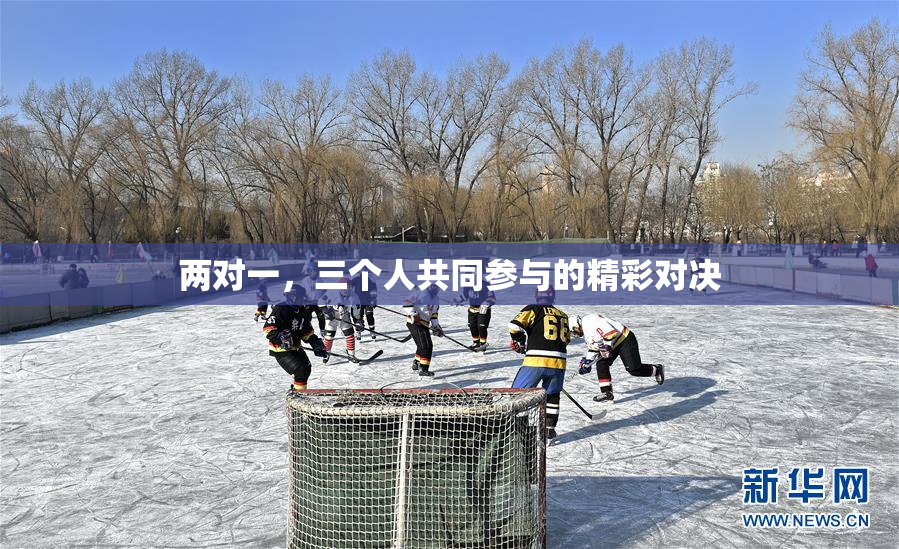 两对一，三个人共同参与的精彩对决