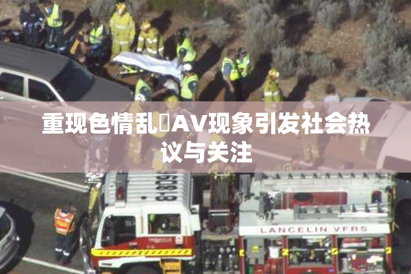 重现色情乱婬AV现象引发社会热议与关注