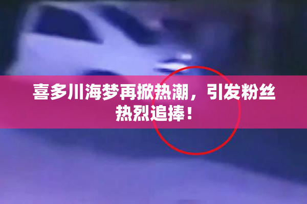 喜多川海梦再掀热潮，引发粉丝热烈追捧！