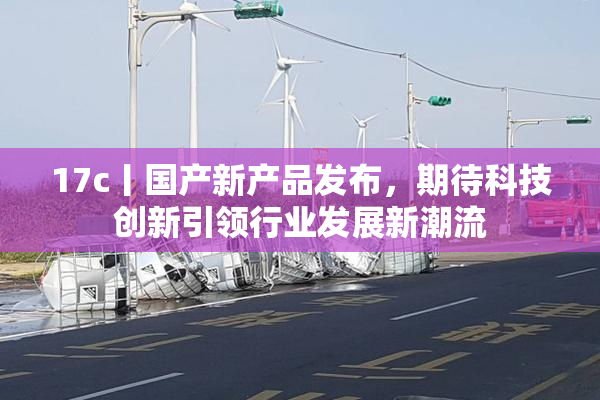 17c丨国产新产品发布，期待科技创新引领行业发展新潮流