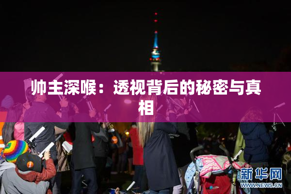 帅主深喉：透视背后的秘密与真相