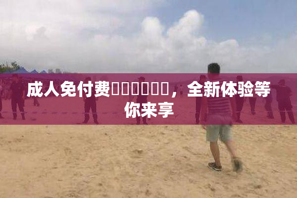 成人免付费❌‌❌‌❌‌，全新体验等你来享