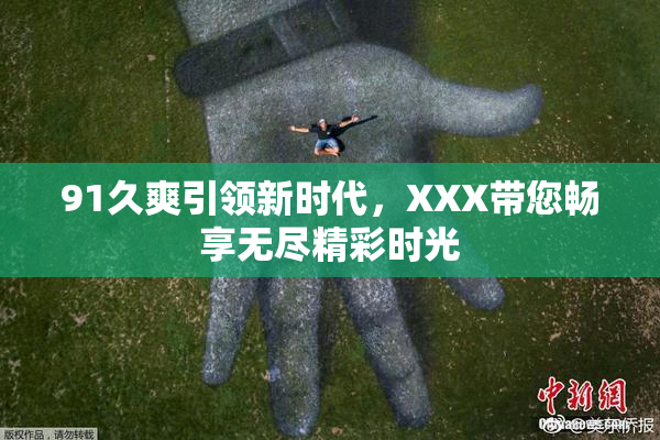 91久爽引领新时代，XXX带您畅享无尽精彩时光