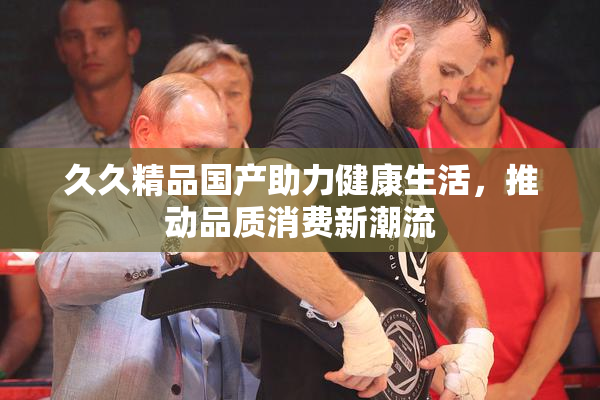久久精品国产助力健康生活，推动品质消费新潮流