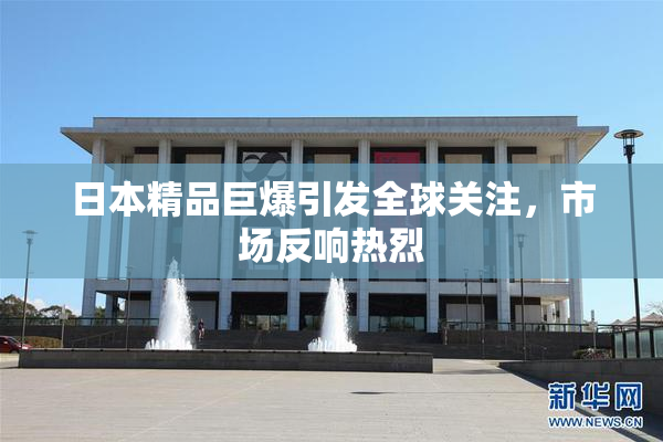 日本精品巨爆引发全球关注，市场反响热烈