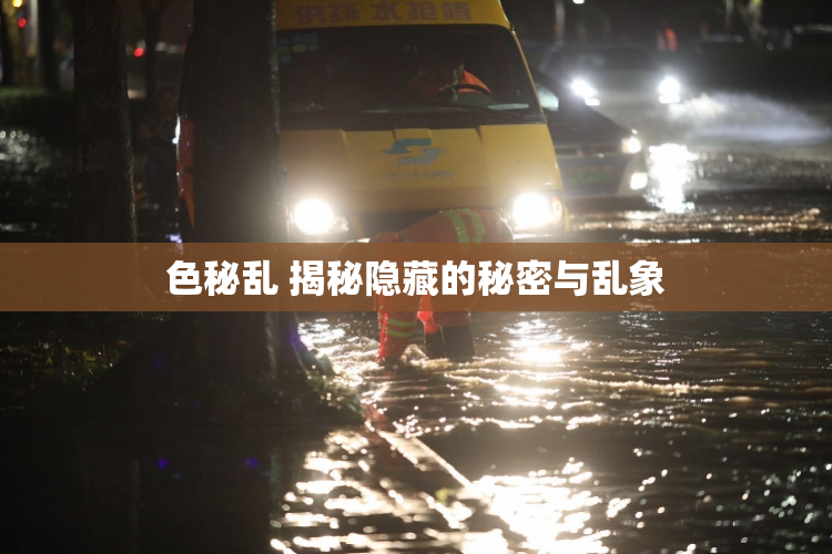 色秘乱 揭秘隐藏的秘密与乱象