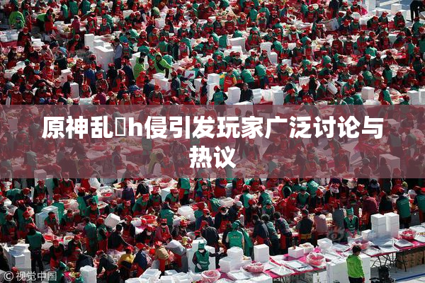 原神乱婬h侵引发玩家广泛讨论与热议