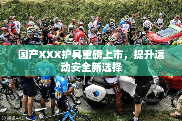 国产XXX护具重磅上市，提升运动安全新选择