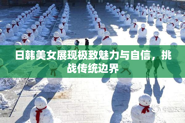 日韩美女展现极致魅力与自信，挑战传统边界
