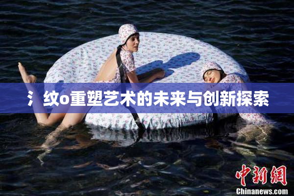 氵纹o重塑艺术的未来与创新探索