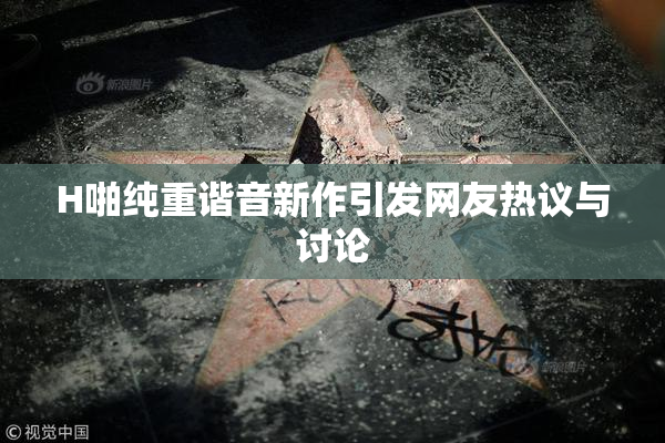 H啪纯重谐音新作引发网友热议与讨论