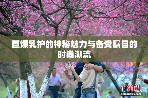 巨爆乳护的神秘魅力与备受瞩目的时尚潮流