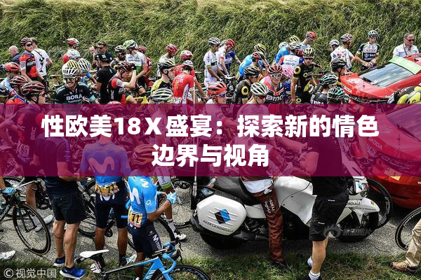 性欧美18Ⅹ盛宴：探索新的情色边界与视角